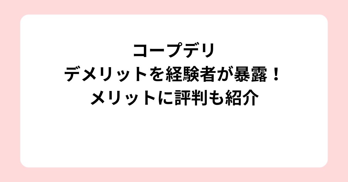 コープデリのデメリットを経験者が暴露！メリットに評判も紹介